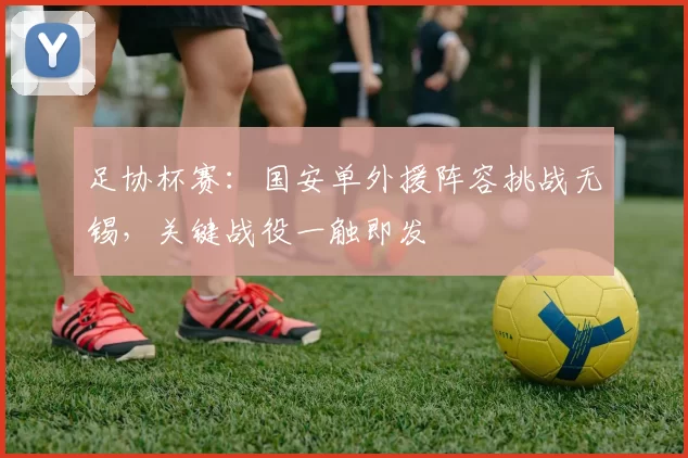 足协杯赛：国安单外援阵容挑战无锡，关键战役一触即发