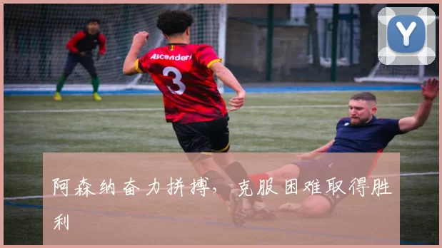 阿森纳奋力拼搏，克服困难取得胜利