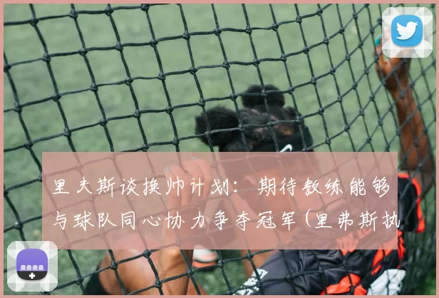 里夫斯谈换帅计划：期待教练能够与球队同心协力争夺冠军(里弗斯执教球队)