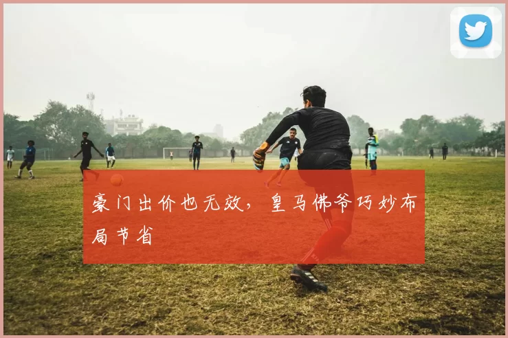 豪门出价也无效，皇马佛爷巧妙布局节省