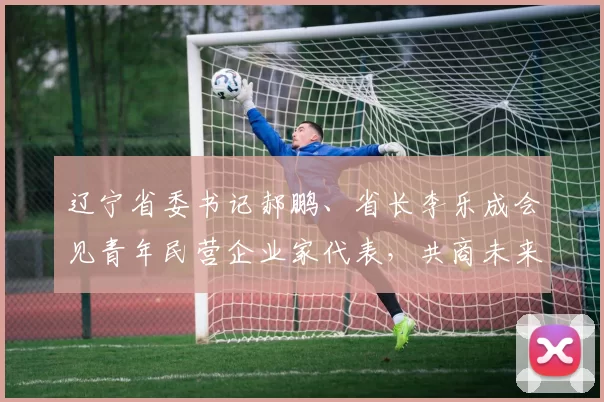 辽宁省委书记郝鹏、省长李乐成会见青年民营企业家代表，共商未来发展大计